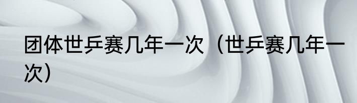 团体世乒赛几年一次（世乒赛几年一次）