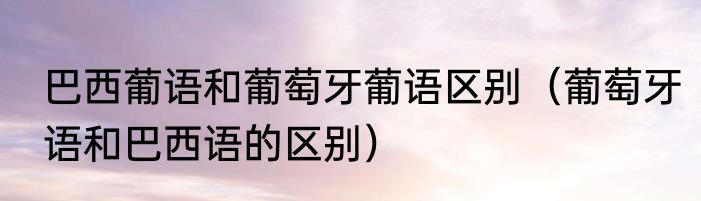 巴西葡语和葡萄牙葡语区别（葡萄牙语和巴西语的区别）