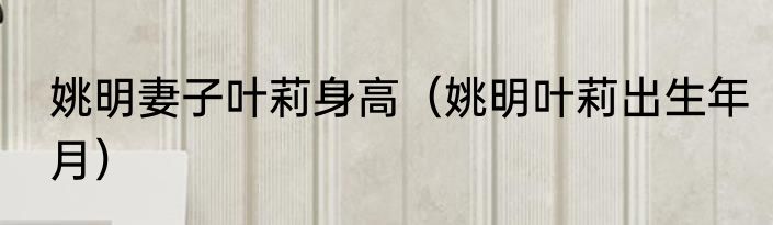 姚明妻子叶莉身高（姚明叶莉出生年月）