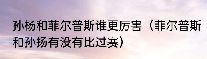 孙杨和菲尔普斯谁更厉害（菲尔普斯和孙扬有没有比过赛）