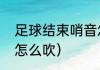 足球结束哨音怎么吹（足球结束哨音怎么吹）
