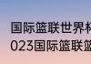 国际篮联世界杯亚洲区预选赛赛程（2023国际篮联篮球世界杯赛程）