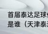 首届泰达足球俱乐部董事长兼总经理是谁（天津泰达当家球星）