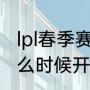 lpl春季赛决赛几点开始（lpl春季赛什么时候开始2022）