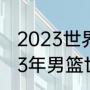 2023世界大运会男篮比赛时间（2023年男篮世界杯决赛时间）