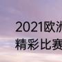 2021欧洲杯全部赛果（2021欧冠最精彩比赛哪一场）