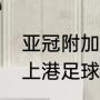 亚冠附加赛上港为什么是主场（上海上港足球俱乐部的主场在哪里）