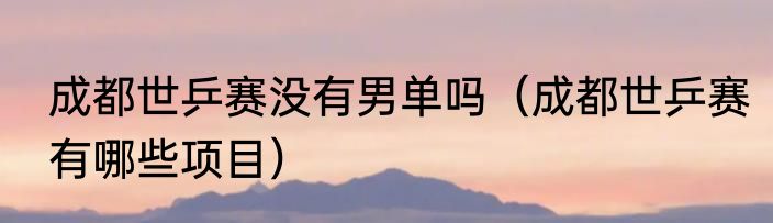 成都世乒赛没有男单吗（成都世乒赛有哪些项目）