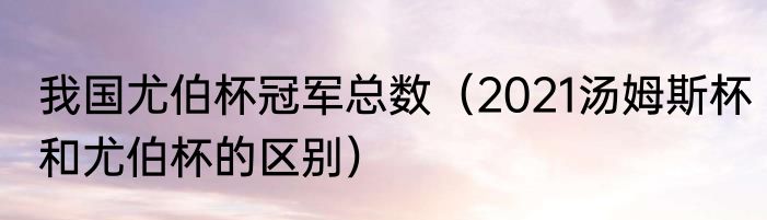 我国尤伯杯冠军总数（2021汤姆斯杯和尤伯杯的区别）