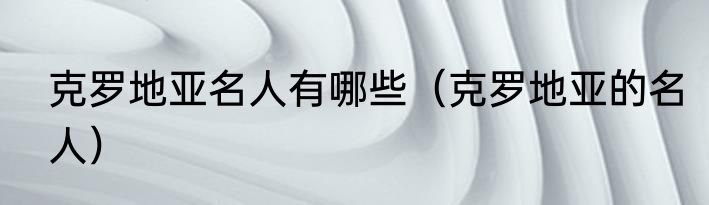 克罗地亚名人有哪些（克罗地亚的名人）