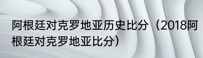 阿根廷对克罗地亚历史比分（2018阿根廷对克罗地亚比分）