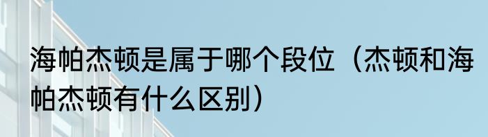 海帕杰顿是属于哪个段位（杰顿和海帕杰顿有什么区别）