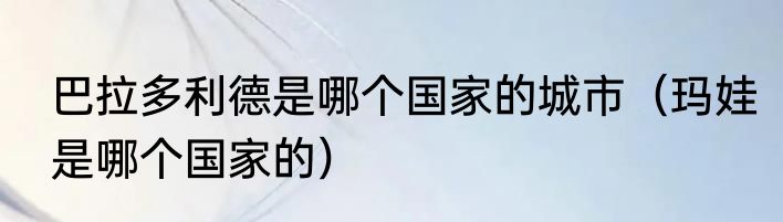 巴拉多利德是哪个国家的城市（玛娃是哪个国家的）