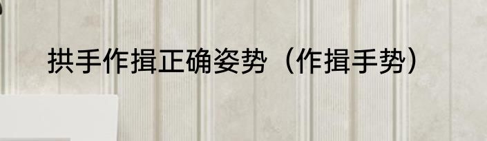 拱手作揖正确姿势（作揖手势）