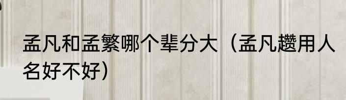 孟凡和孟繁哪个辈分大（孟凡趱用人名好不好）