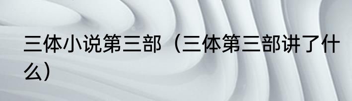 三体小说第三部（三体第三部讲了什么）