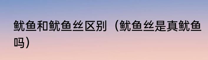 鱿鱼和鱿鱼丝区别（鱿鱼丝是真鱿鱼吗）