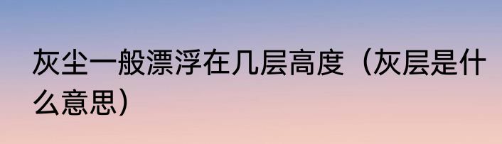 灰尘一般漂浮在几层高度（灰层是什么意思）
