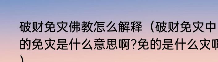 破财免灾佛教怎么解释（破财免灾中的免灾是什么意思啊?免的是什么灾啊）
