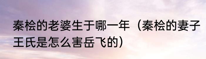 秦桧的老婆生于哪一年（秦桧的妻子王氏是怎么害岳飞的）