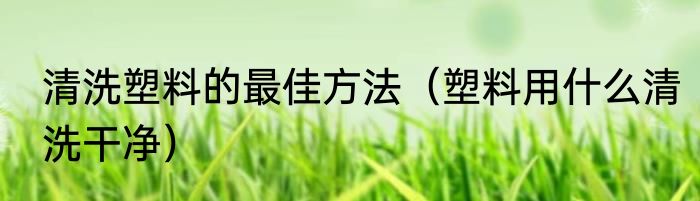 清洗塑料的最佳方法（塑料用什么清洗干净）