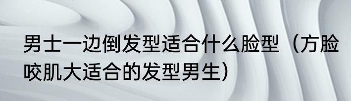 男士一边倒发型适合什么脸型（方脸咬肌大适合的发型男生）