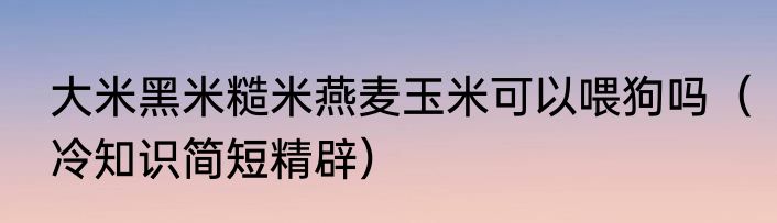 大米黑米糙米燕麦玉米可以喂狗吗（冷知识简短精辟）