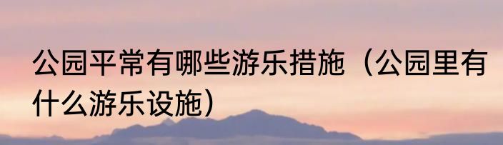 公园平常有哪些游乐措施（公园里有什么游乐设施）