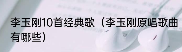 李玉刚10首经典歌（李玉刚原唱歌曲有哪些）