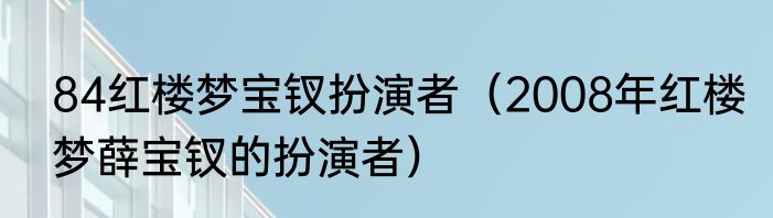 84红楼梦宝钗扮演者（2008年红楼梦薛宝钗的扮演者）