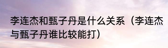 李连杰和甄子丹是什么关系（李连杰与甄子丹谁比较能打）