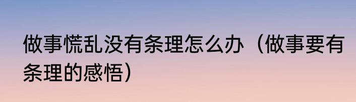 做事慌乱没有条理怎么办（做事要有条理的感悟）
