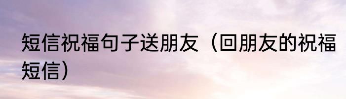短信祝福句子送朋友（回朋友的祝福短信）