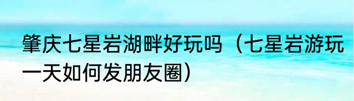 肇庆七星岩湖畔好玩吗（七星岩游玩一天如何发朋友圈）