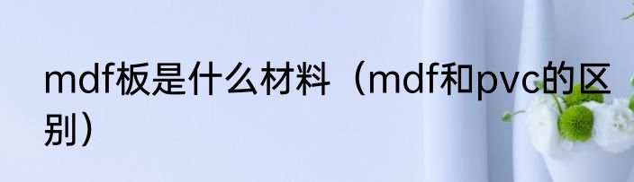 mdf板是什么材料（mdf和pvc的区别）
