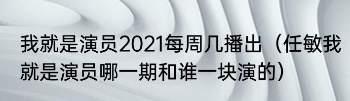 我就是演员2021每周几播出（任敏我就是演员哪一期和谁一块演的）