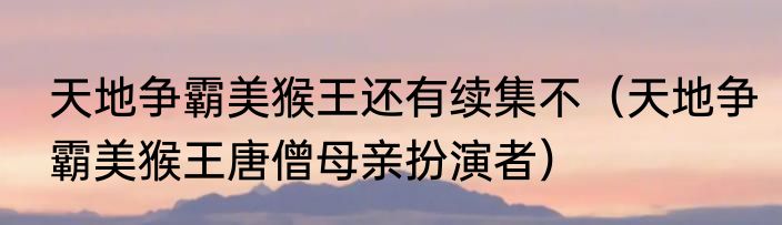 天地争霸美猴王还有续集不（天地争霸美猴王唐僧母亲扮演者）