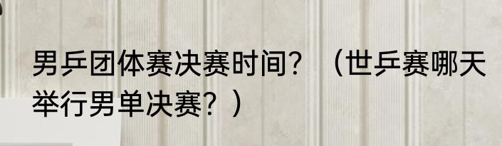 男乒团体赛决赛时间？（世乒赛哪天举行男单决赛？）