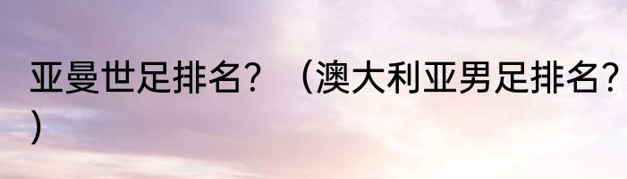 亚曼世足排名？（澳大利亚男足排名？）