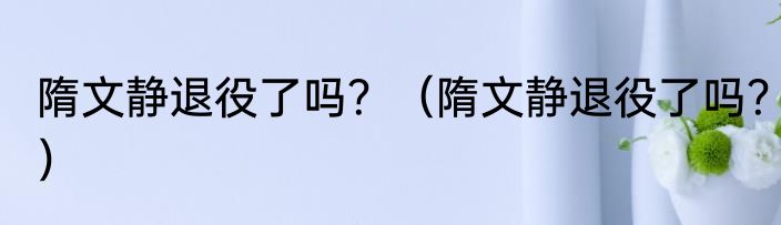 隋文静退役了吗？（隋文静退役了吗？）