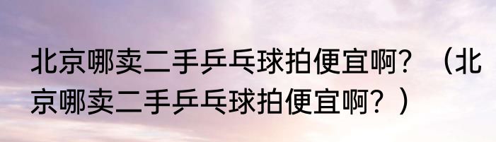 北京哪卖二手乒乓球拍便宜啊？（北京哪卖二手乒乓球拍便宜啊？）