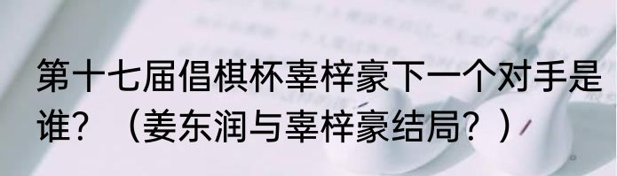 第十七届倡棋杯辜梓豪下一个对手是谁？（姜东润与辜梓豪结局？）
