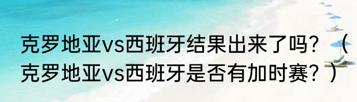 克罗地亚vs西班牙结果出来了吗？（克罗地亚vs西班牙是否有加时赛？）