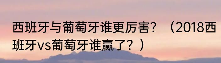 西班牙与葡萄牙谁更厉害？（2018西班牙vs葡萄牙谁赢了？）