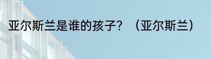 亚尔斯兰是谁的孩子？（亚尔斯兰）