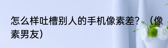 怎么样吐槽别人的手机像素差？（像素男友）