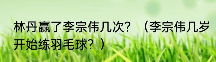 林丹赢了李宗伟几次？（李宗伟几岁开始练羽毛球？）