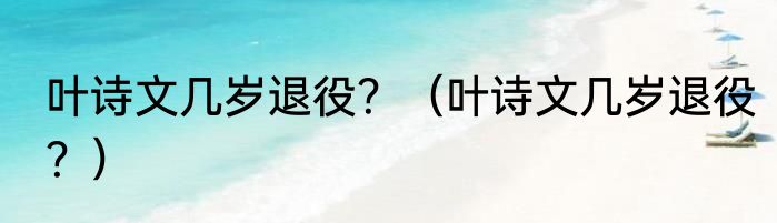 叶诗文几岁退役？（叶诗文几岁退役？）