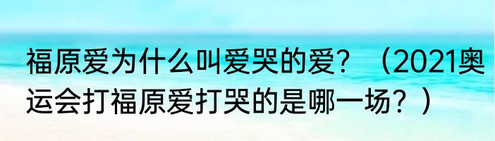 福原爱为什么叫爱哭的爱？（2021奥运会打福原爱打哭的是哪一场？）