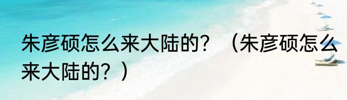 朱彦硕怎么来大陆的？（朱彦硕怎么来大陆的？）